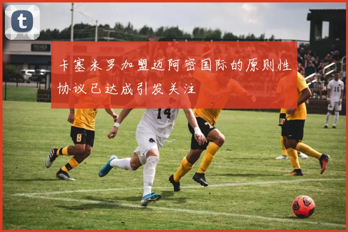 卡塞米罗加盟迈阿密国际的原则性协议已达成引发关注